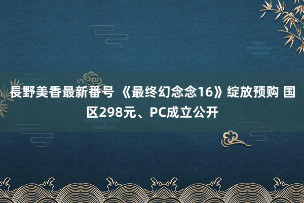 長野美香最新番号 《最终幻念念16》绽放预购 国区298元、PC成立公开