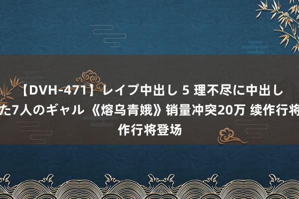 【DVH-471】レイプ中出し 5 理不尽に中出しされた7人のギャル 《熔乌青娥》销量冲突20万 续作行将登场