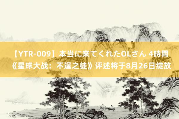 【YTR-009】本当に来てくれたOLさん 4時間 《星球大战：不逞之徒》评述将于8月26日绽放