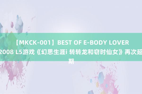 【MKCK-001】BEST OF E-BODY LOVERS 2008 L5游戏《幻思生涯i 转转龙和窃时仙女》再次延期