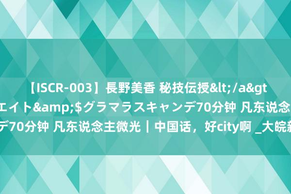 【ISCR-003】長野美香 秘技伝授</a>2011-09-08SODクリエイト&$グラマラスキャンデ70分钟 凡东说念主微光｜中国话，好city啊 _大皖新闻 | 安徽网