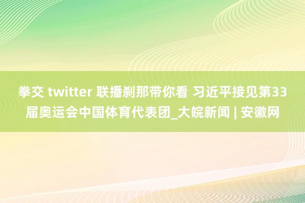 拳交 twitter 联播刹那带你看 习近平接见第33届奥运会中国体育代表团_大皖新闻 | 安徽网