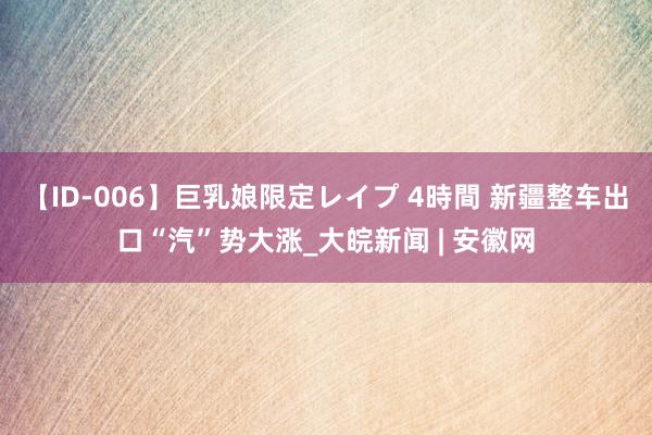 【ID-006】巨乳娘限定レイプ 4時間 新疆整车出口“汽”势大涨_大皖新闻 | 安徽网