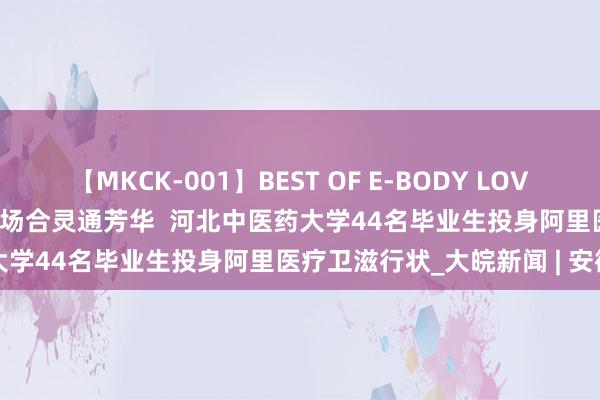 【MKCK-001】BEST OF E-BODY LOVERS 2008 在故国最需要的场合灵通芳华  河北中医药大学44名毕业生投身阿里医疗卫滋行状_大皖新闻 | 安徽网