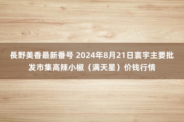 長野美香最新番号 2024年8月21日寰宇主要批发市集高辣小椒（满天星）价钱行情