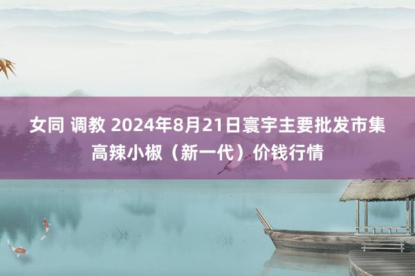 女同 调教 2024年8月21日寰宇主要批发市集高辣小椒（新一代）价钱行情