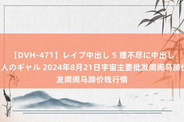 【DVH-471】レイプ中出し 5 理不尽に中出しされた7人のギャル 2024年8月21日宇宙主要批发阛阓马蹄价钱行情