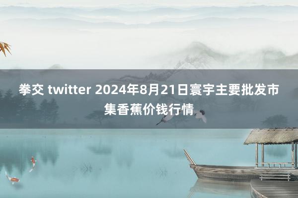 拳交 twitter 2024年8月21日寰宇主要批发市集香蕉价钱行情