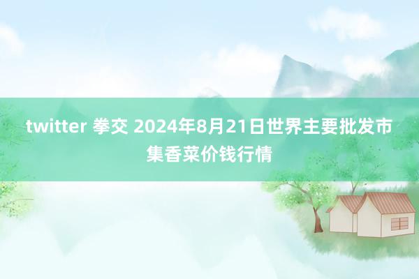 twitter 拳交 2024年8月21日世界主要批发市集香菜价钱行情