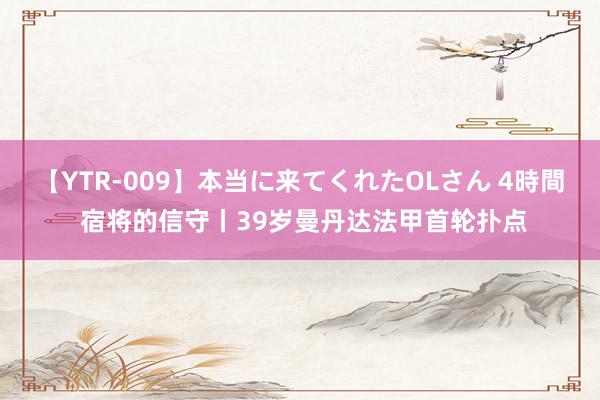 【YTR-009】本当に来てくれたOLさん 4時間 宿将的信守丨39岁曼丹达法甲首轮扑点