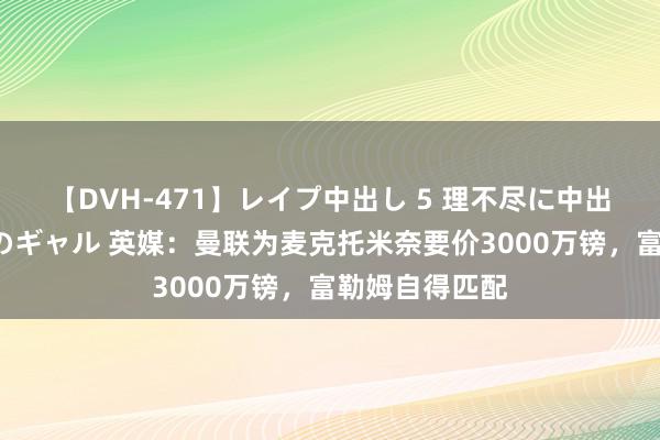 【DVH-471】レイプ中出し 5 理不尽に中出しされた7人のギャル 英媒：曼联为麦克托米奈要价3000万镑，富勒姆自得匹配