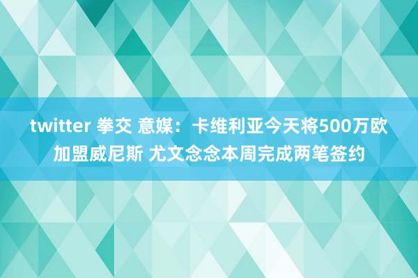 twitter 拳交 意媒：卡维利亚今天将500万欧加盟威尼斯 尤文念念本周完成两笔签约