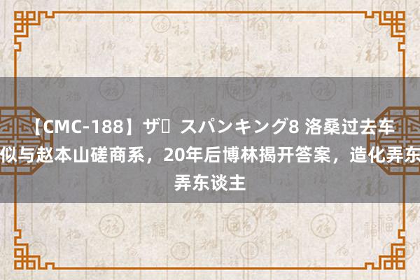 【CMC-188】ザ・スパンキング8 洛桑过去车祸疑似与赵本山磋商系，20年后博林揭开答案，造化弄东谈主