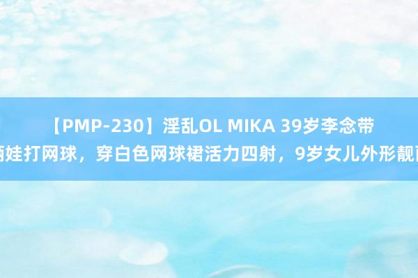 【PMP-230】淫乱OL MIKA 39岁李念带俩娃打网球，穿白色网球裙活力四射，9岁女儿外形靓丽