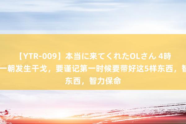 【YTR-009】本当に来てくれたOLさん 4時間 中国一朝发生干戈，要谨记第一时候要带好这5样东西，智力保命