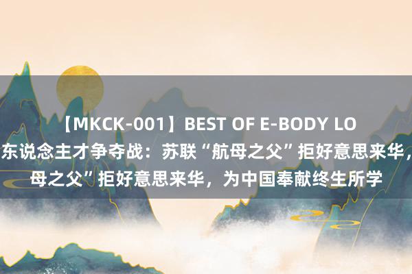 【MKCK-001】BEST OF E-BODY LOVERS 2008 中好意思东说念主才争夺战：苏联“航母之父”拒好意思来华，为中国奉献终生所学