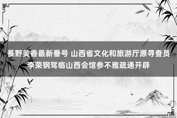 長野美香最新番号 山西省文化和旅游厅原寻查员李荣钢驾临山西会馆参不雅疏通开辟