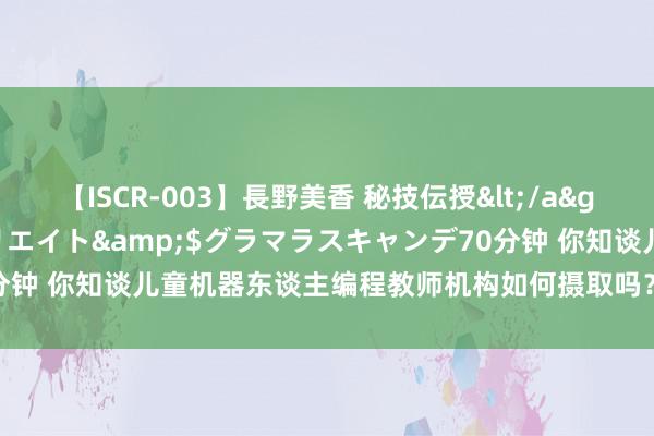 【ISCR-003】長野美香 秘技伝授</a>2011-09-08SODクリエイト&$グラマラスキャンデ70分钟 你知谈儿童机器东谈主编程教师机构如何摄取吗？看完本文你就知谈了!