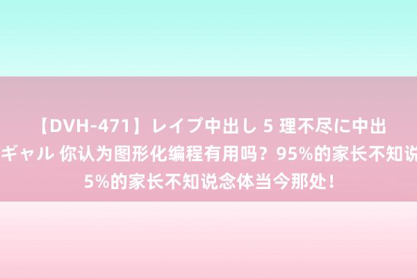 【DVH-471】レイプ中出し 5 理不尽に中出しされた7人のギャル 你认为图形化编程有用吗？95%的家长不知说念体当今那处！