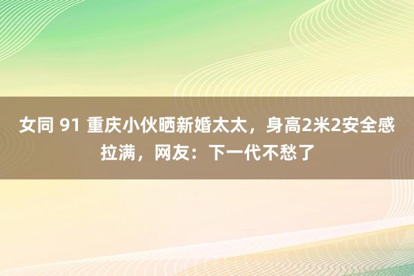 女同 91 重庆小伙晒新婚太太，身高2米2安全感拉满，网友：下一代不愁了