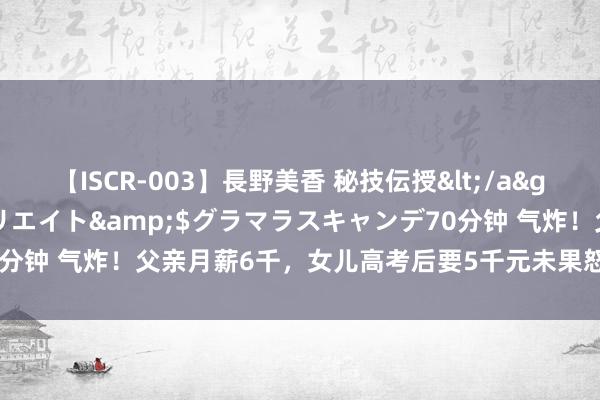 【ISCR-003】長野美香 秘技伝授</a>2011-09-08SODクリエイト&$グラマラスキャンデ70分钟 气炸！父亲月薪6千，女儿高考后要5千元未果怒怼：没钱养就别养我