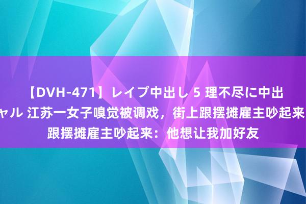 【DVH-471】レイプ中出し 5 理不尽に中出しされた7人のギャル 江苏一女子嗅觉被调戏，街上跟摆摊雇主吵起来：他想让我加好友