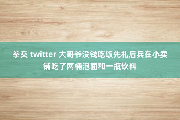 拳交 twitter 大哥爷没钱吃饭先礼后兵在小卖铺吃了两桶泡面和一瓶饮料