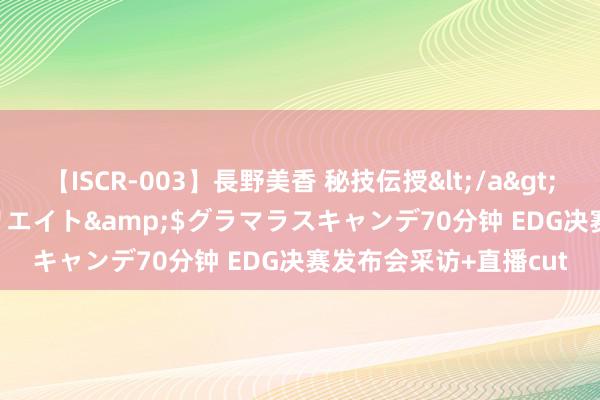 【ISCR-003】長野美香 秘技伝授</a>2011-09-08SODクリエイト&$グラマラスキャンデ70分钟 EDG决赛发布会采访+直播cut