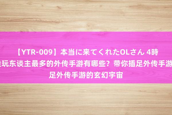 【YTR-009】本当に来てくれたOLさん 4時間 咫尺最佳玩东谈主最多的外传手游有哪些？带你插足外传手游的玄幻宇宙