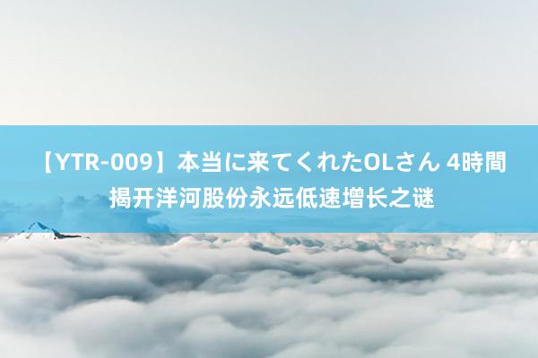 【YTR-009】本当に来てくれたOLさん 4時間 揭开洋河股份永远低速增长之谜