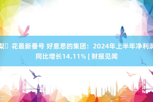 梨々花最新番号 好意思的集团：2024年上半年净利润同比增长14.11% | 财报见闻