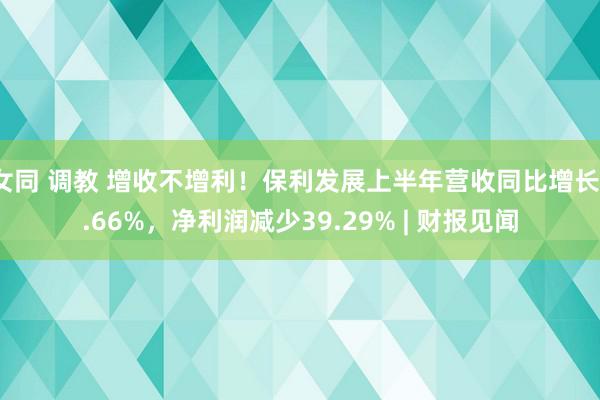 女同 调教 增收不增利！保利发展上半年营收同比增长1.66%，净利润减少39.29% | 财报见闻