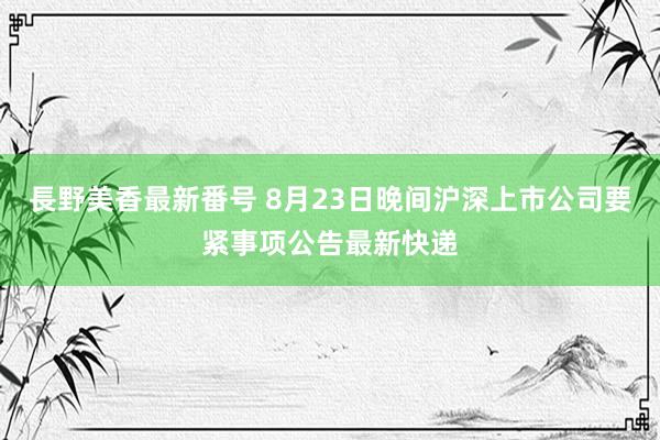 長野美香最新番号 8月23日晚间沪深上市公司要紧事项公告最新快递