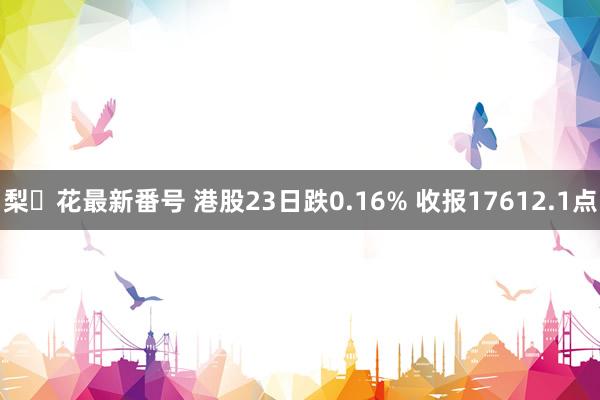 梨々花最新番号 港股23日跌0.16% 收报17612.1点