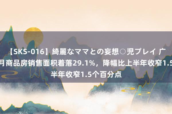 【SKS-016】綺麗なママとの妄想○児プレイ 广东：1—7月商品房销售面积着落29.1%，降幅比上半年收窄1.5个百分点