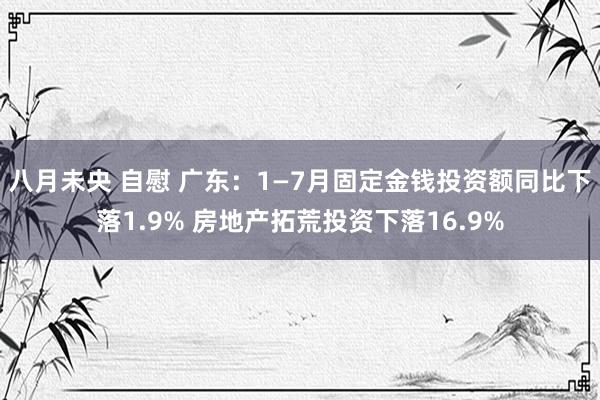 八月未央 自慰 广东：1—7月固定金钱投资额同比下落1.9% 房地产拓荒投资下落16.9%