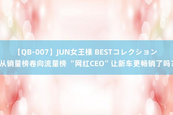 【QB-007】JUN女王様 BESTコレクション 从销量榜卷向流量榜 “网红CEO”让新车更畅销了吗？