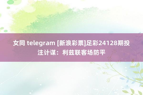 女同 telegram [新浪彩票]足彩24128期投注计谋：利兹联客场防平