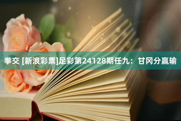 拳交 [新浪彩票]足彩第24128期任九：甘冈分赢输