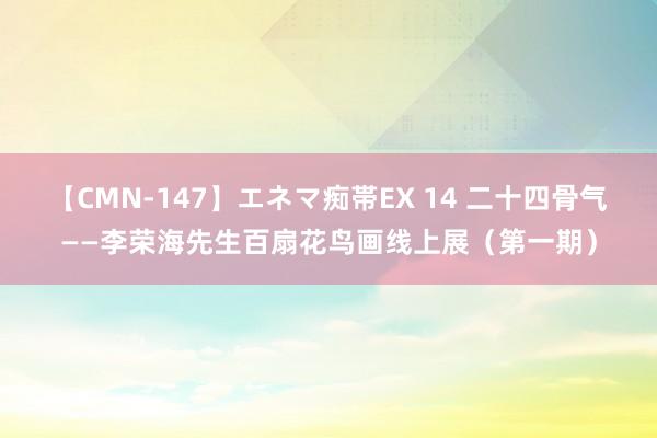 【CMN-147】エネマ痴帯EX 14 二十四骨气——李荣海先生百扇花鸟画线上展（第一期）