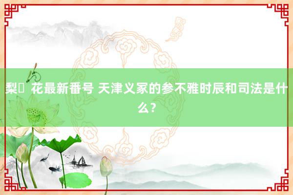 梨々花最新番号 天津义冢的参不雅时辰和司法是什么？