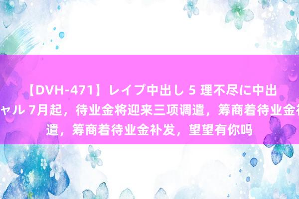 【DVH-471】レイプ中出し 5 理不尽に中出しされた7人のギャル 7月起，待业金将迎来三项调遣，筹商着待业金补发，望望有你吗