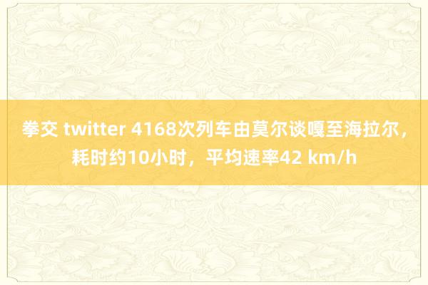 拳交 twitter 4168次列车由莫尔谈嘎至海拉尔，耗时约10小时，平均速率42 km/h