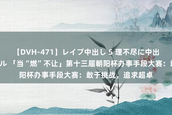 【DVH-471】レイプ中出し 5 理不尽に中出しされた7人のギャル 「当“燃”不让」第十三届朝阳杯办事手段大赛：敢于挑战，追求超卓