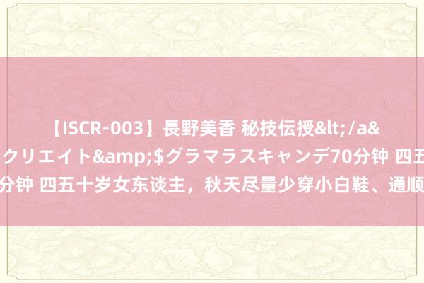 【ISCR-003】長野美香 秘技伝授</a>2011-09-08SODクリエイト&$グラマラスキャンデ70分钟 四五十岁女东谈主，秋天尽量少穿小白鞋、通顺鞋，其实这些更优雅减龄