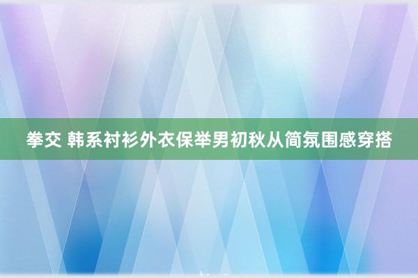 拳交 韩系衬衫外衣保举男初秋从简氛围感穿搭