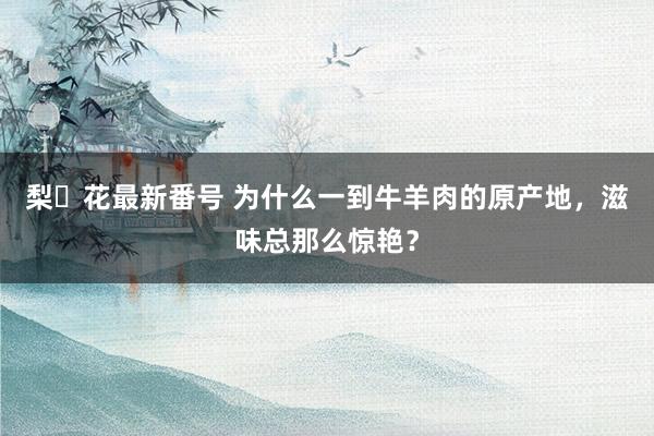 梨々花最新番号 为什么一到牛羊肉的原产地，滋味总那么惊艳？