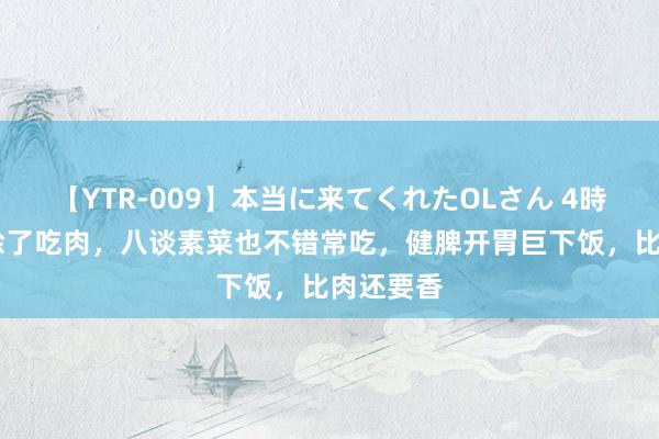 【YTR-009】本当に来てくれたOLさん 4時間 秋天除了吃肉，八谈素菜也不错常吃，健脾开胃巨下饭，比肉还要香