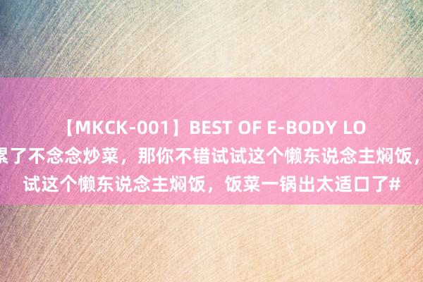 【MKCK-001】BEST OF E-BODY LOVERS 2008 若是放工累了不念念炒菜，那你不错试试这个懒东说念主焖饭，饭菜一锅出太适口了#