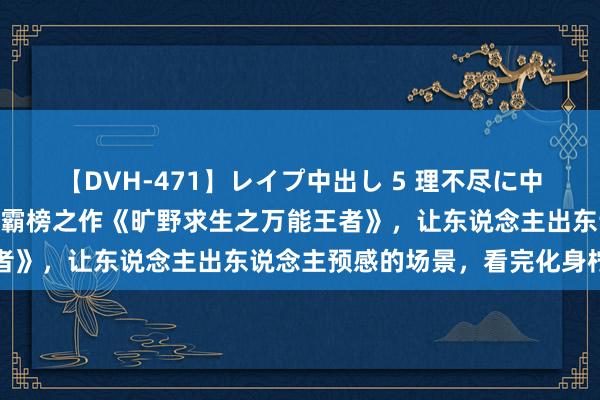 【DVH-471】レイプ中出し 5 理不尽に中出しされた7人のギャル 霸榜之作《旷野求生之万能王者》，让东说念主出东说念主预感的场景，看完化身柠檬精